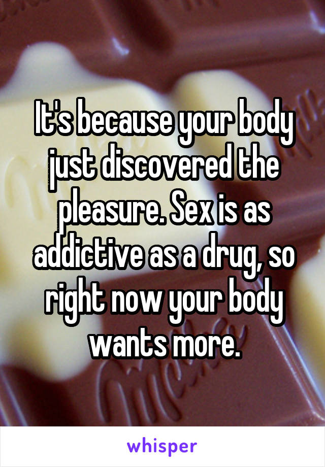 It's because your body just discovered the pleasure. Sex is as addictive as a drug, so right now your body wants more.