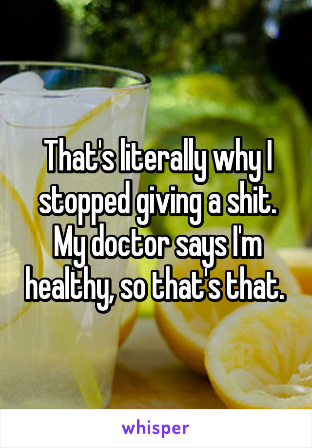 That's literally why I stopped giving a shit. My doctor says I'm healthy, so that's that. 