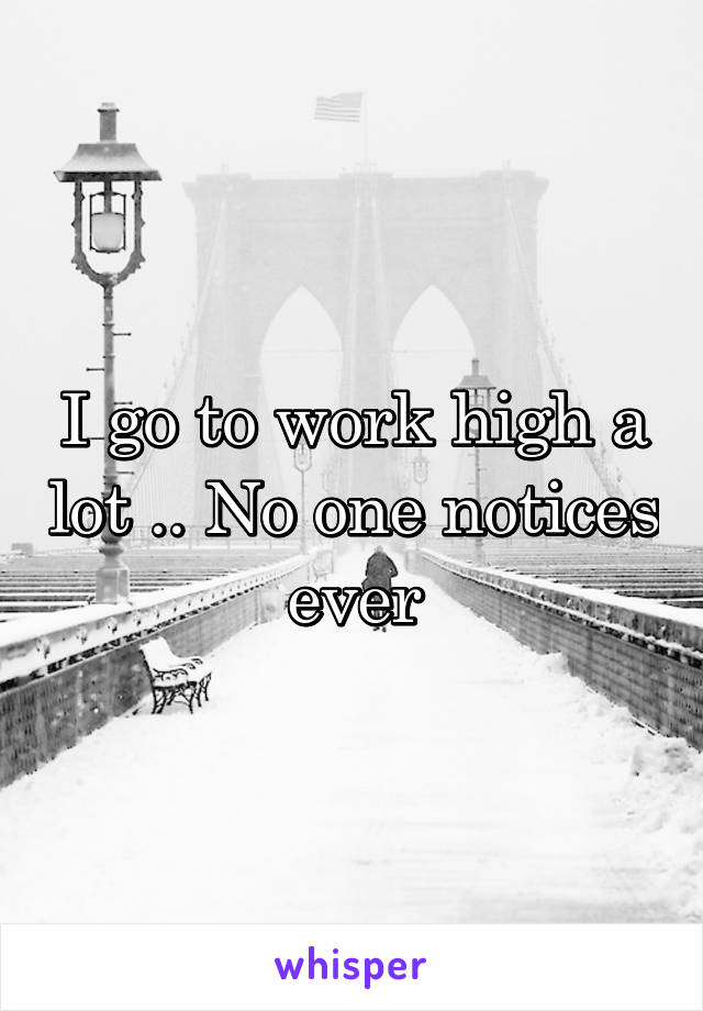 I go to work high a lot .. No one notices ever