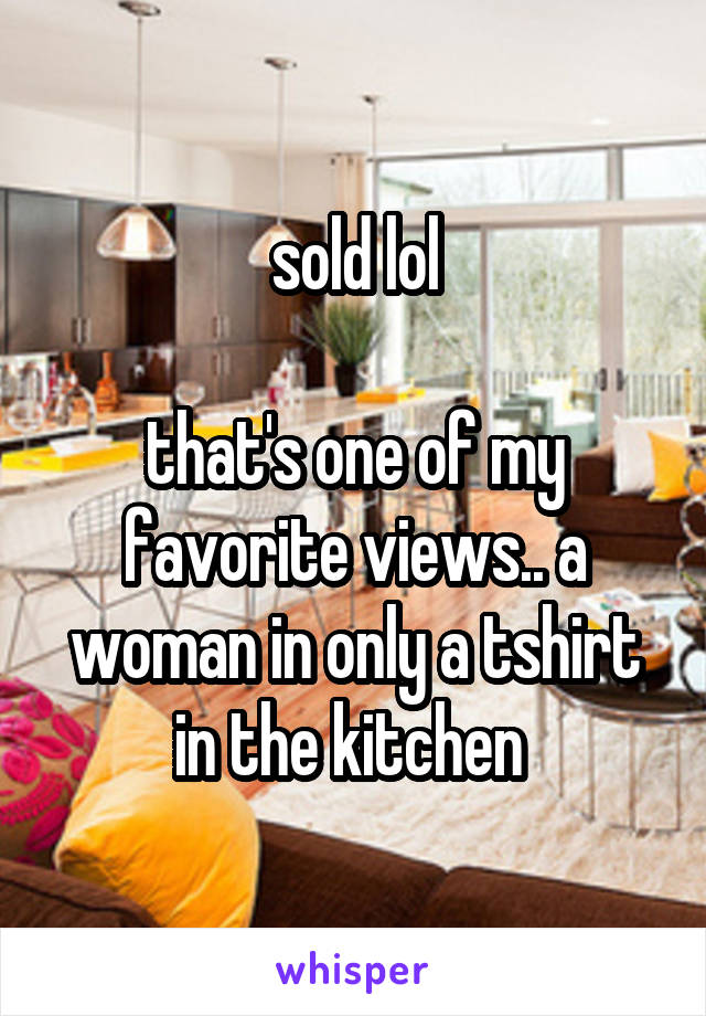 sold lol

that's one of my favorite views.. a woman in only a tshirt in the kitchen 