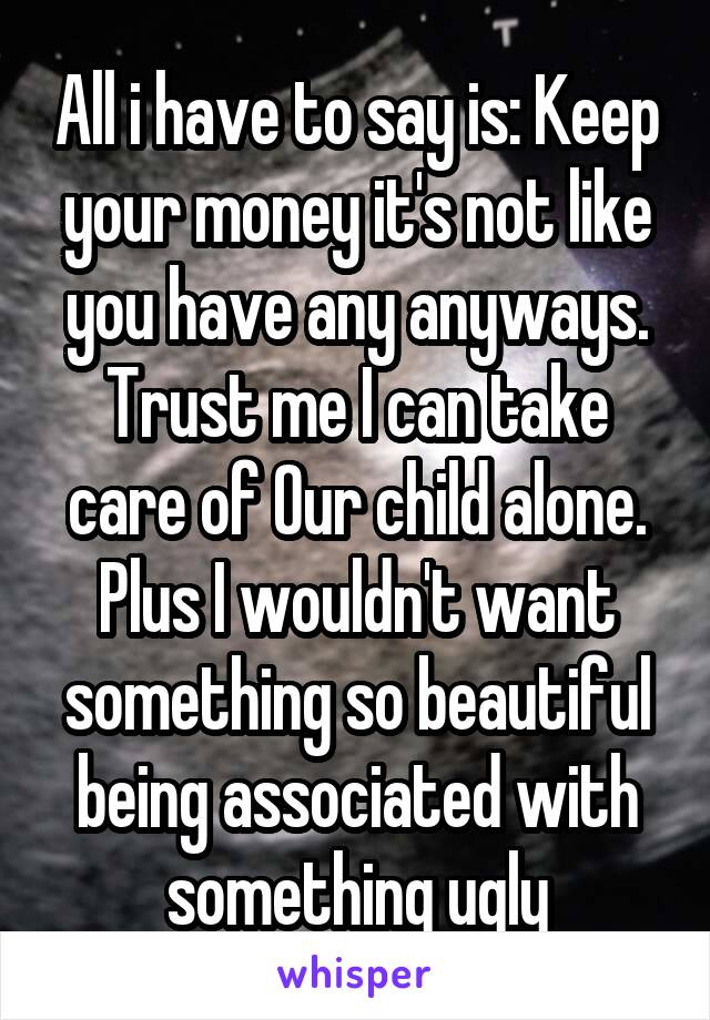 All i have to say is: Keep your money it's not like you have any anyways. Trust me I can take care of Our child alone.
Plus I wouldn't want something so beautiful being associated with something ugly