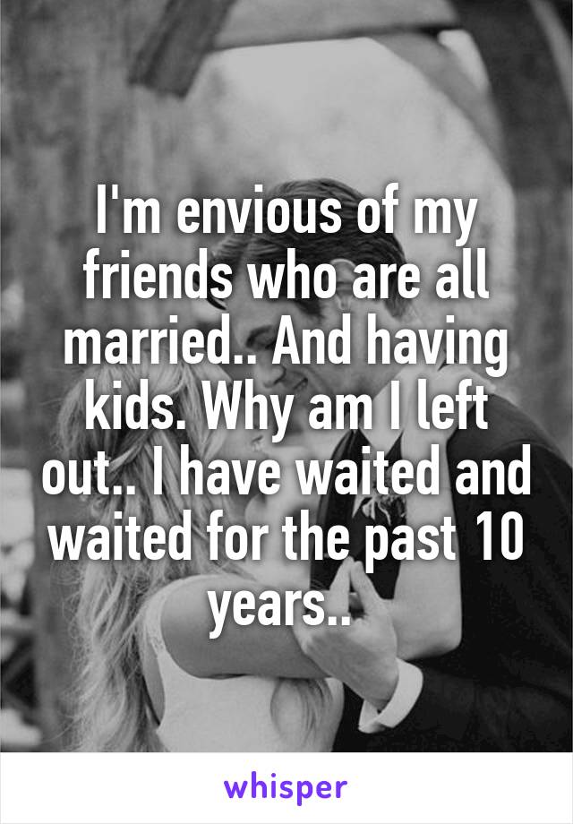 I'm envious of my friends who are all married.. And having kids. Why am I left out.. I have waited and waited for the past 10 years.. 