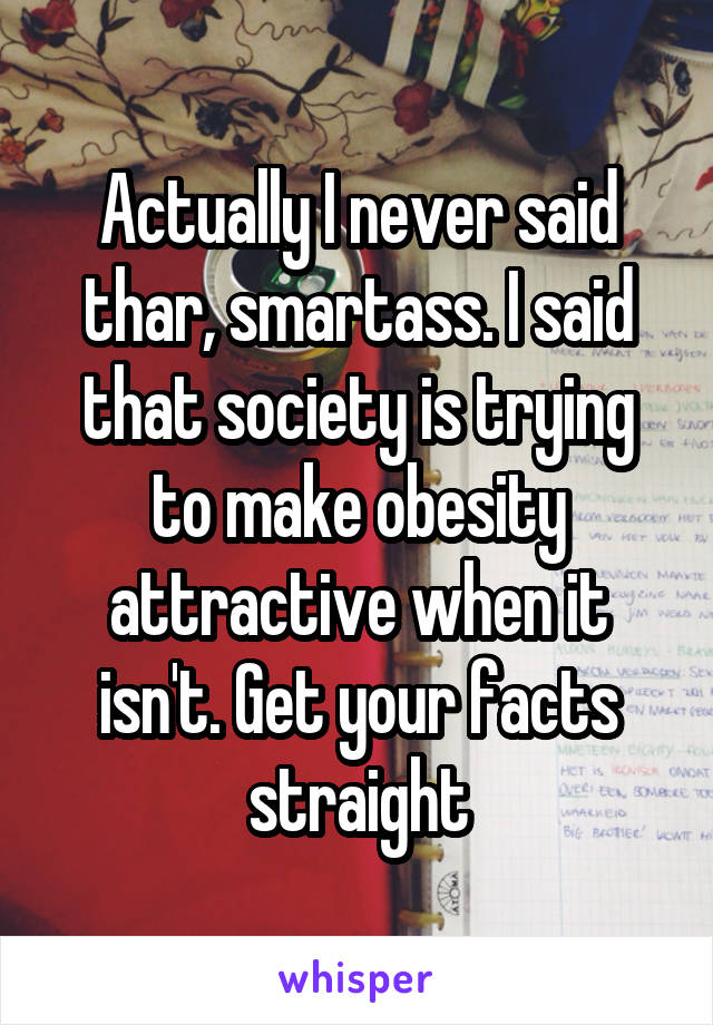 Actually I never said thar, smartass. I said that society is trying to make obesity attractive when it isn't. Get your facts straight