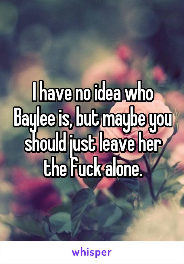 I have no idea who Baylee is, but maybe you should just leave her the fuck alone.