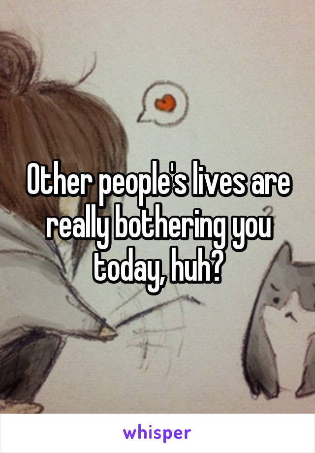 Other people's lives are really bothering you today, huh?