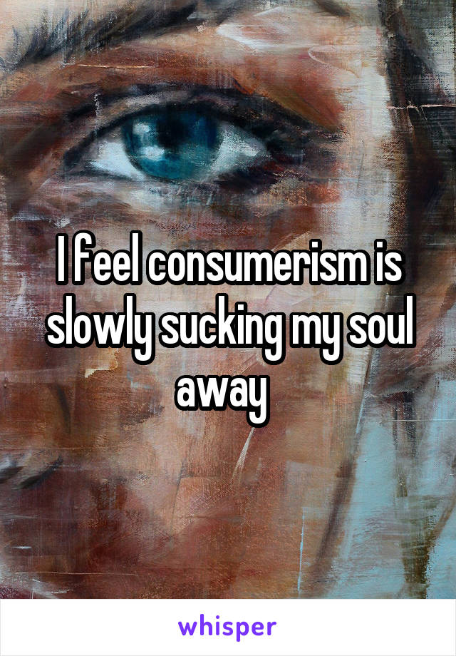 I feel consumerism is slowly sucking my soul away  