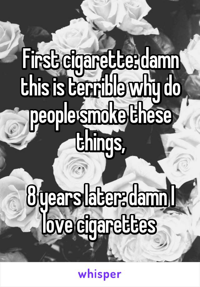 First cigarette: damn this is terrible why do people smoke these things,

8 years later: damn I love cigarettes 