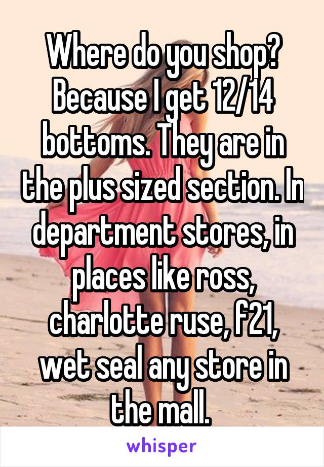 Where do you shop? Because I get 12/14 bottoms. They are in the plus sized section. In department stores, in places like ross, charlotte ruse, f21, wet seal any store in the mall. 