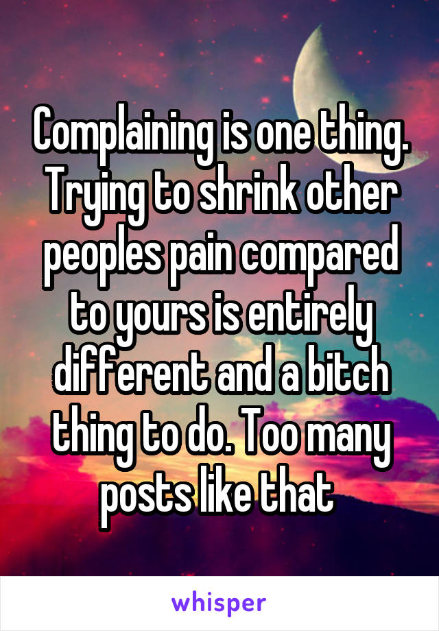 Complaining is one thing. Trying to shrink other peoples pain compared to yours is entirely different and a bitch thing to do. Too many posts like that 