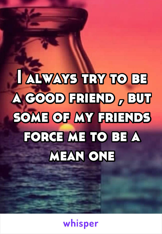 I always try to be a good friend , but some of my friends force me to be a mean one