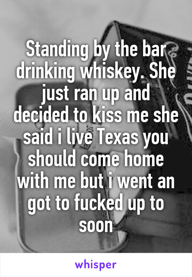 Standing by the bar drinking whiskey. She just ran up and decided to kiss me she said i live Texas you should come home with me but i went an got to fucked up to soon