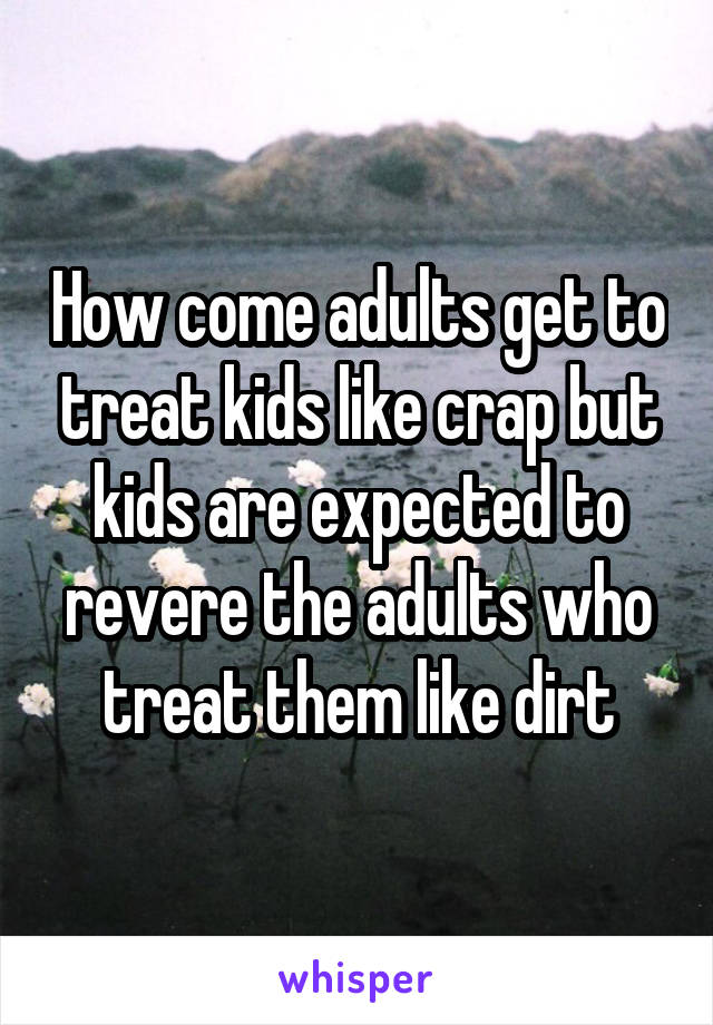 How come adults get to treat kids like crap but kids are expected to revere the adults who treat them like dirt