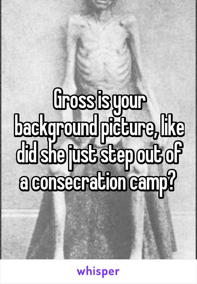 Gross is your background picture, like did she just step out of a consecration camp? 