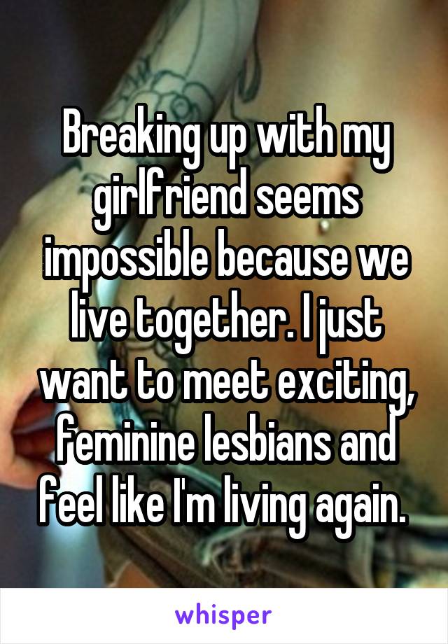 Breaking up with my girlfriend seems impossible because we live together. I just want to meet exciting, feminine lesbians and feel like I'm living again. 