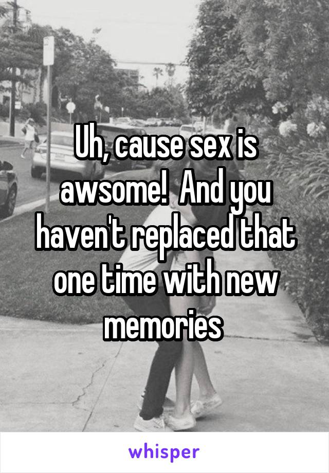 Uh, cause sex is awsome!  And you haven't replaced that one time with new memories 