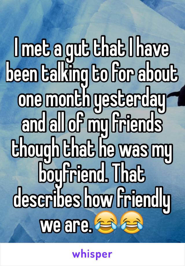 I met a gut that I have been talking to for about one month yesterday and all of my friends though that he was my boyfriend. That describes how friendly we are.😂😂