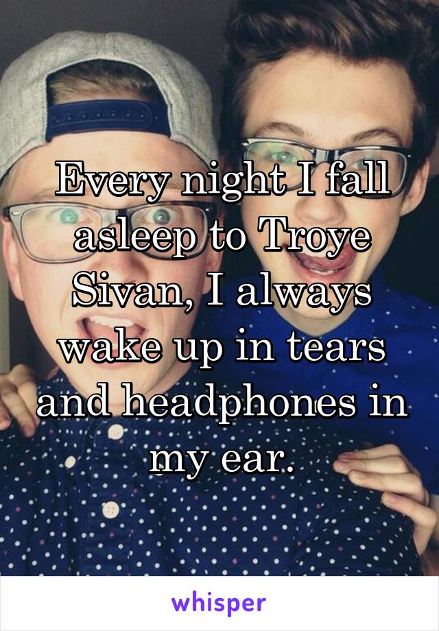 Every night I fall asleep to Troye Sivan, I always wake up in tears and headphones in my ear.