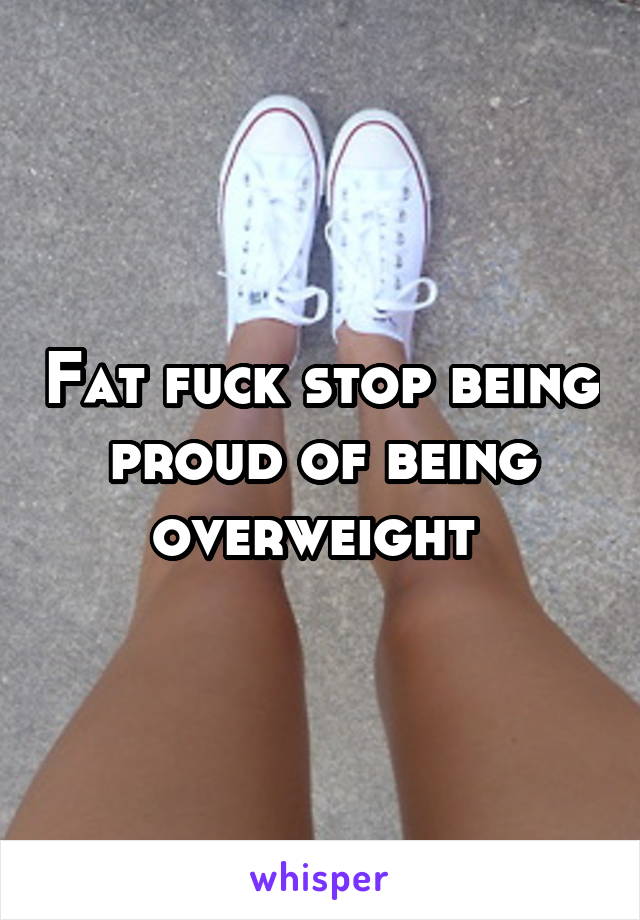 Fat fuck stop being proud of being overweight 