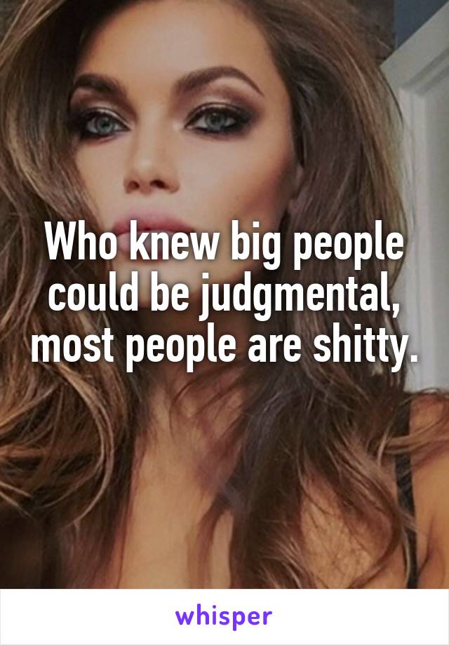 Who knew big people could be judgmental, most people are shitty. 