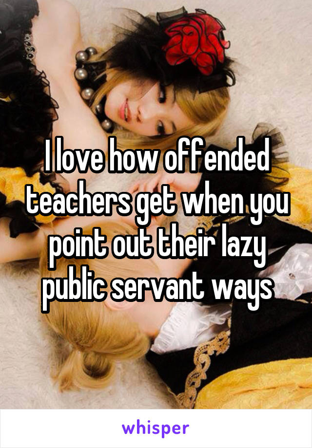 I love how offended teachers get when you point out their lazy public servant ways