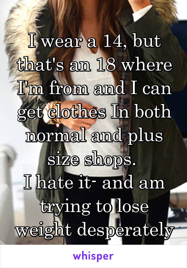 I wear a 14, but that's an 18 where I'm from and I can get clothes In both normal and plus size shops. 
I hate it- and am trying to lose weight desperately