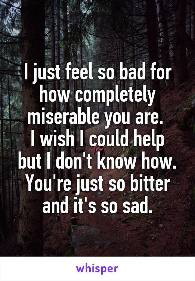 I just feel so bad for how completely miserable you are. 
I wish I could help but I don't know how.
You're just so bitter and it's so sad.