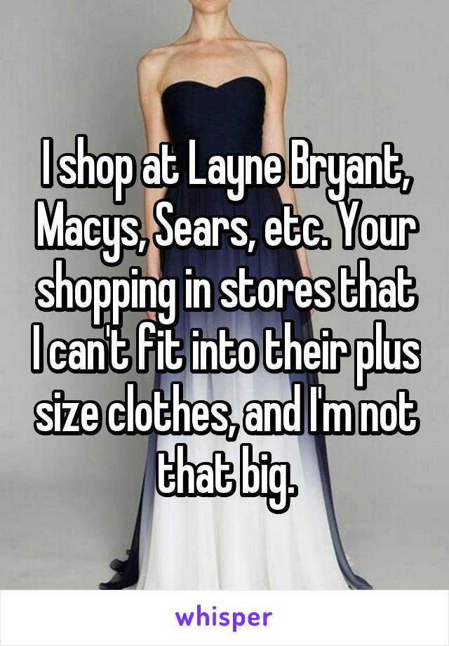 I shop at Layne Bryant, Macys, Sears, etc. Your shopping in stores that I can't fit into their plus size clothes, and I'm not that big.