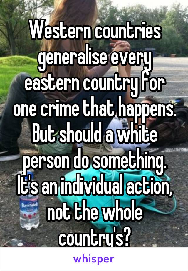 Western countries generalise every eastern country for one crime that happens. But should a white person do something. It's an individual action, not the whole country's?