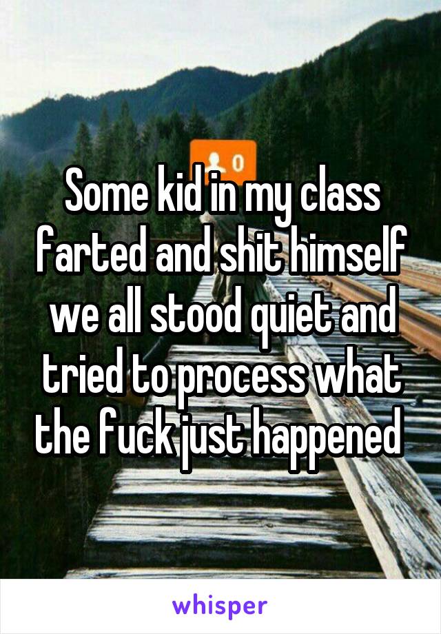 Some kid in my class farted and shit himself we all stood quiet and tried to process what the fuck just happened 