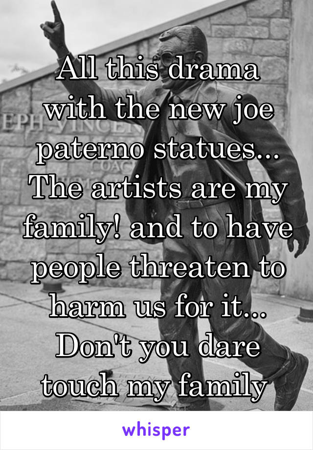 All this drama with the new joe paterno statues... The artists are my family! and to have people threaten to harm us for it... Don't you dare touch my family 