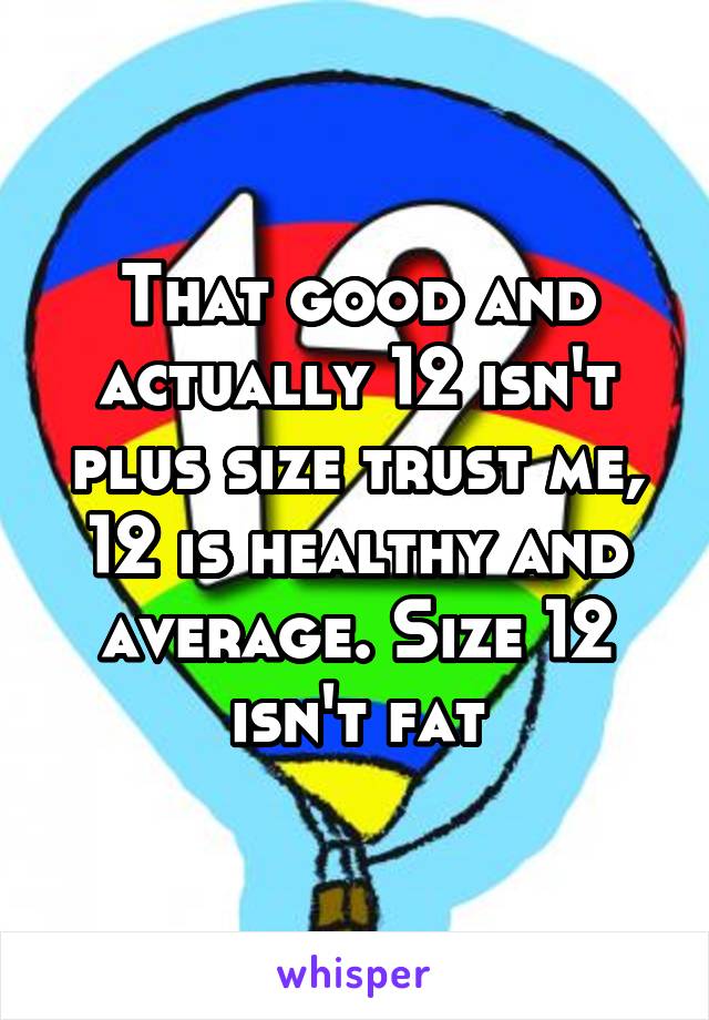 That good and actually 12 isn't plus size trust me, 12 is healthy and average. Size 12 isn't fat