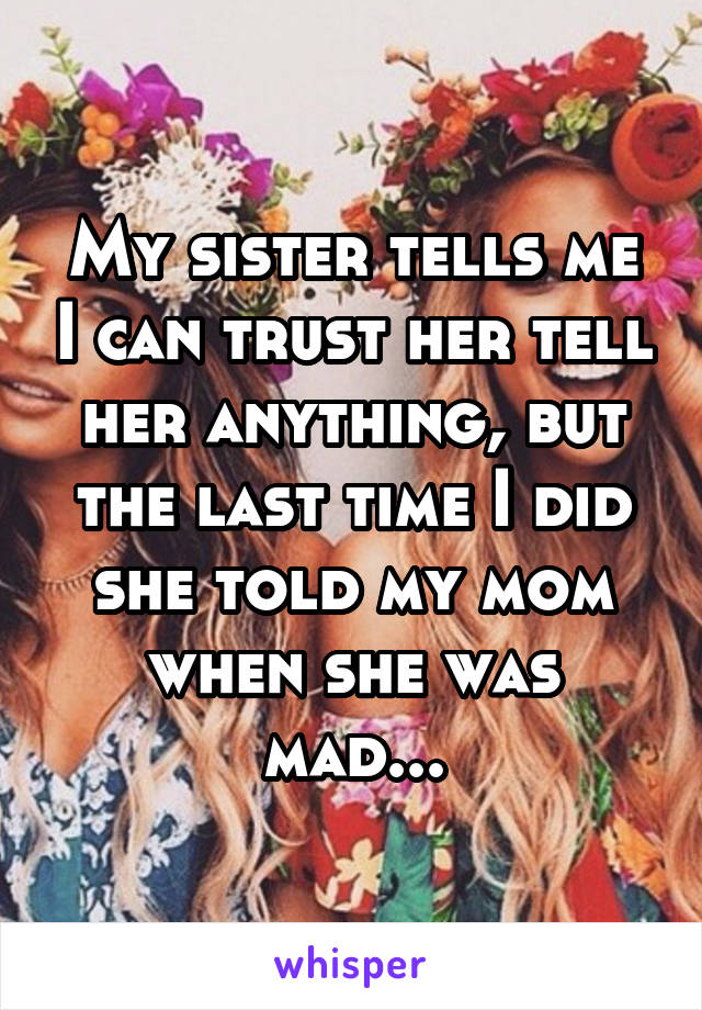 My sister tells me I can trust her tell her anything, but the last time I did she told my mom when she was mad...