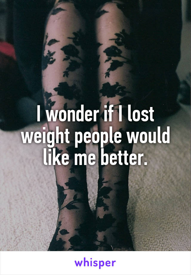 I wonder if I lost weight people would like me better.