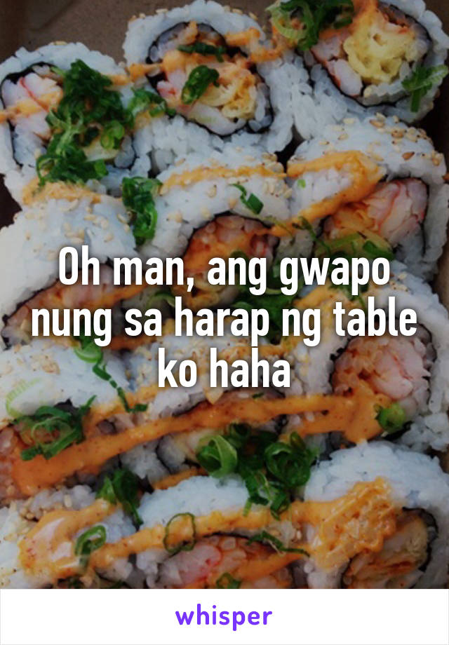 Oh man, ang gwapo nung sa harap ng table ko haha