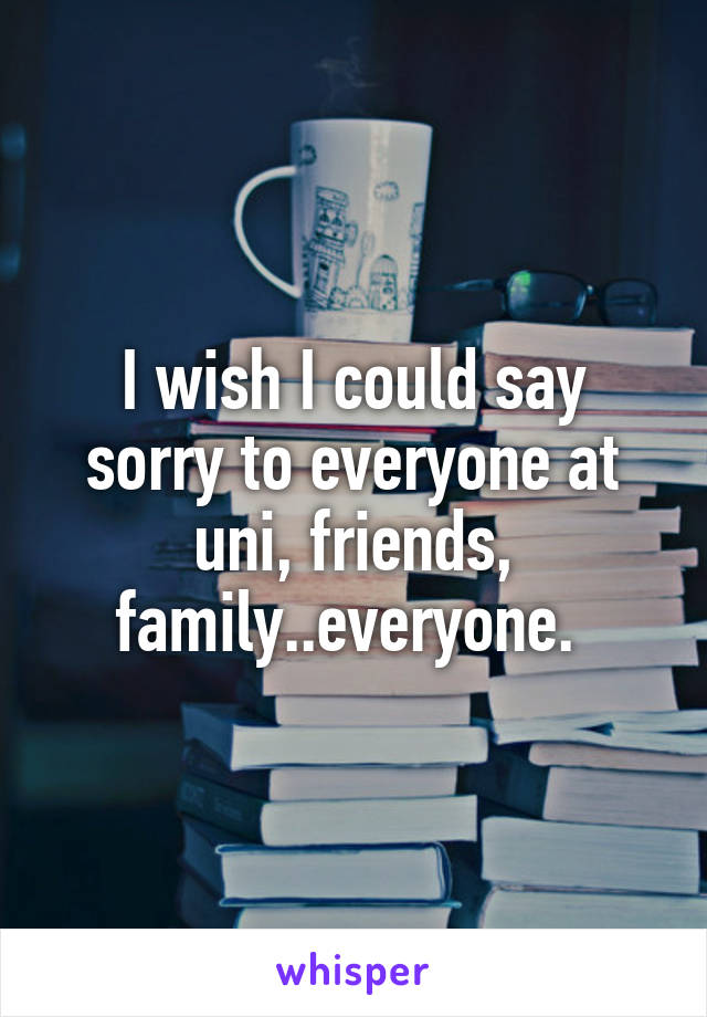 I wish I could say sorry to everyone at uni, friends, family..everyone. 