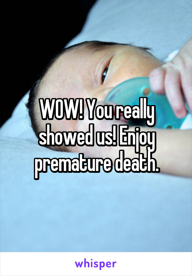 WOW! You really showed us! Enjoy premature death.