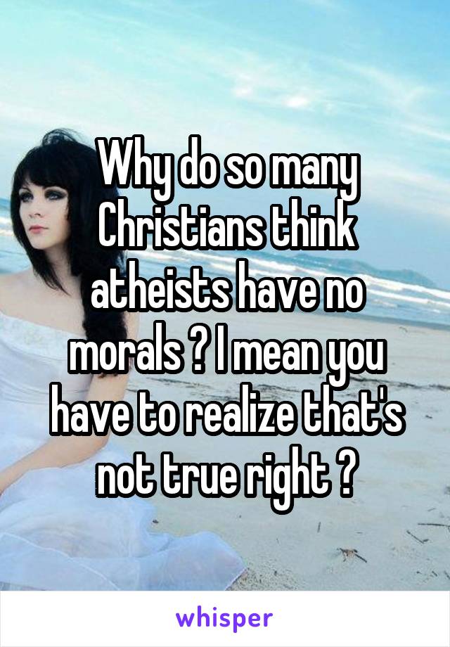 Why do so many Christians think atheists have no morals ? I mean you have to realize that's not true right ?