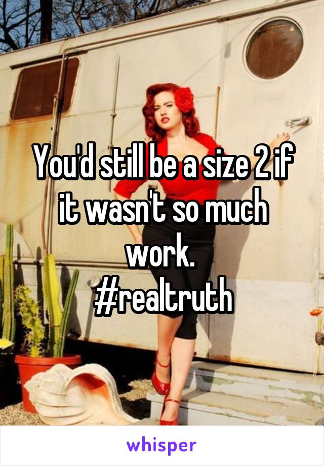 You'd still be a size 2 if it wasn't so much work. 
#realtruth