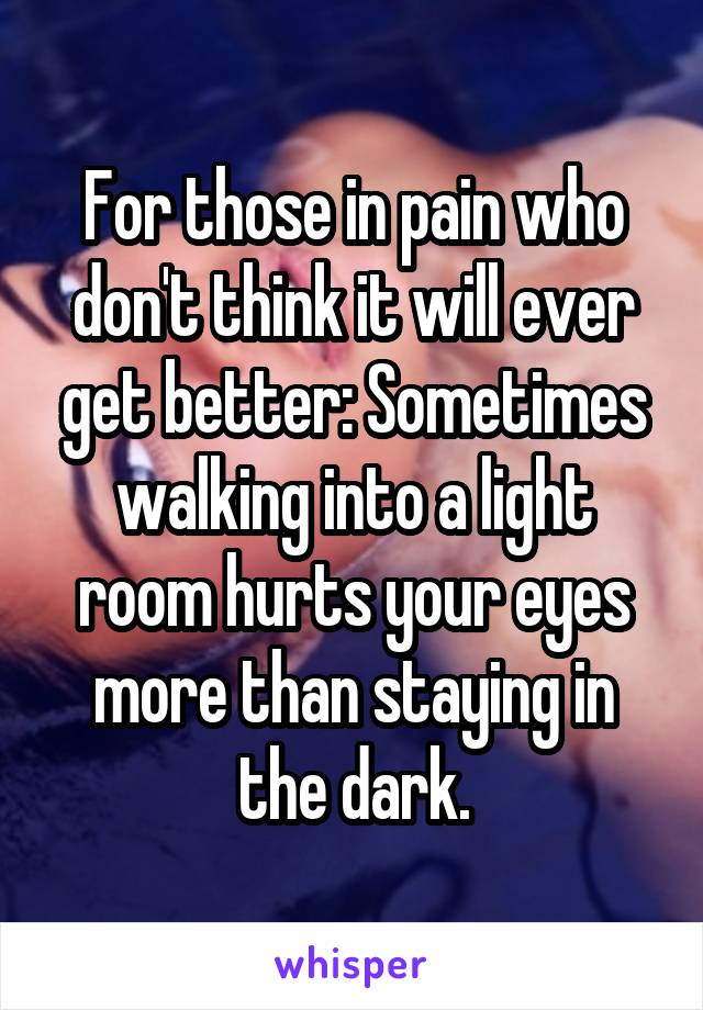 For those in pain who don't think it will ever get better: Sometimes walking into a light room hurts your eyes more than staying in the dark.