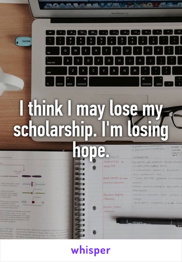 I think I may lose my scholarship. I'm losing hope.