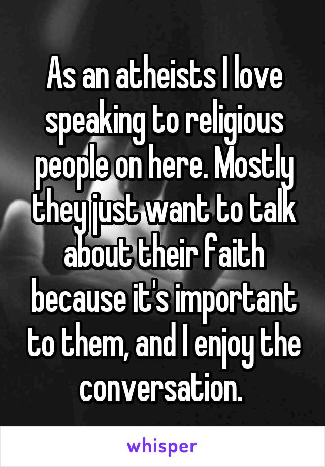 As an atheists I love speaking to religious people on here. Mostly they just want to talk about their faith because it's important to them, and I enjoy the conversation. 