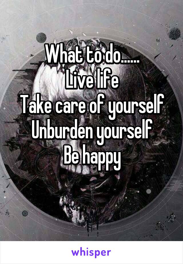 What to do......
Live life
Take care of yourself
Unburden yourself
Be happy


