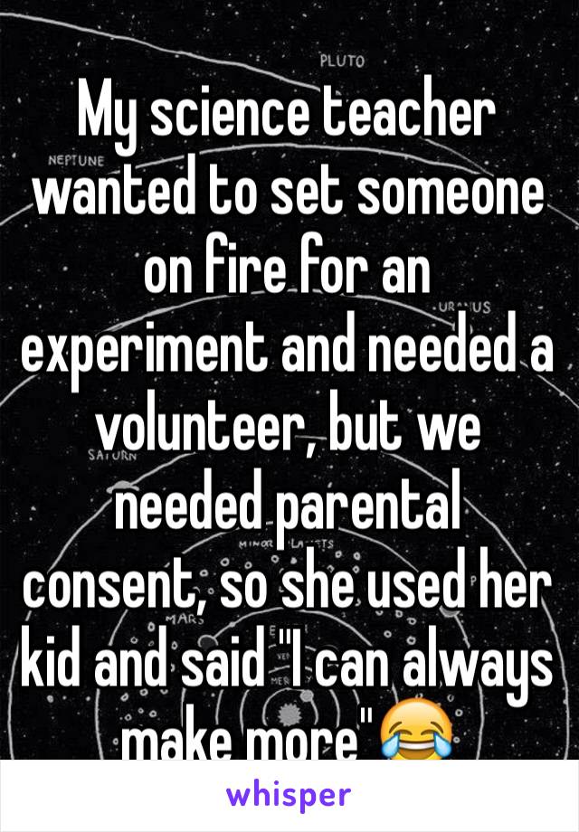 My science teacher wanted to set someone on fire for an experiment and needed a volunteer, but we needed parental consent, so she used her kid and said "I can always make more"😂