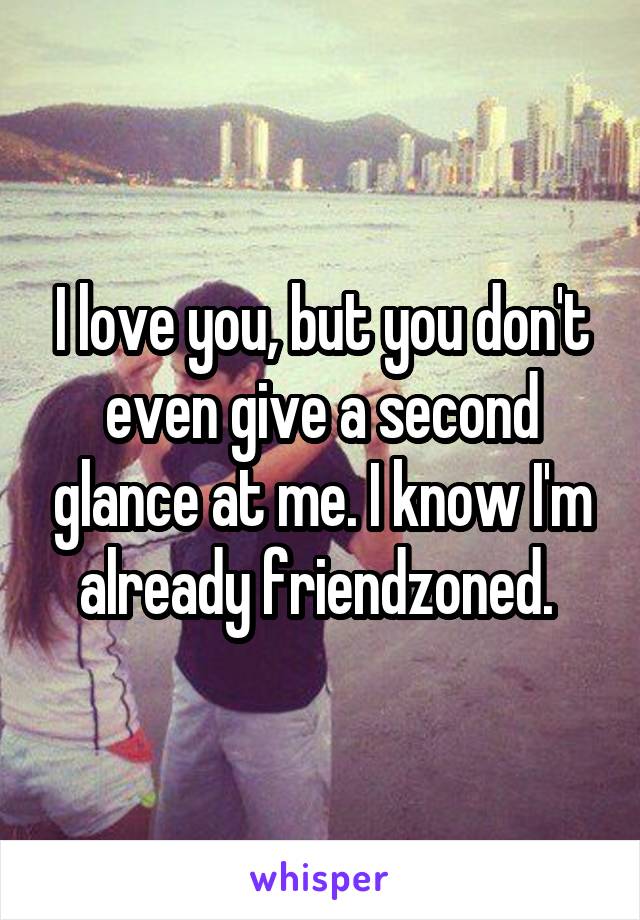 I love you, but you don't even give a second glance at me. I know I'm already friendzoned. 