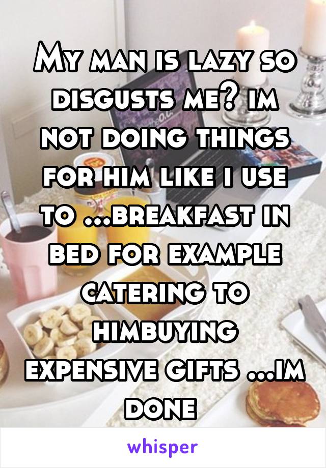 My man is lazy so disgusts me😷 im not doing things for him like i use to ...breakfast in bed for example catering to himbuying expensive gifts ...im done 