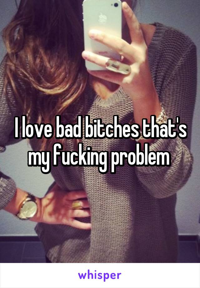 I love bad bitches that's my fucking problem 