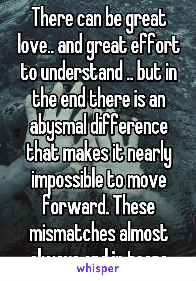 There can be great love.. and great effort to understand .. but in the end there is an abysmal difference that makes it nearly impossible to move forward. These mismatches almost always end in tears