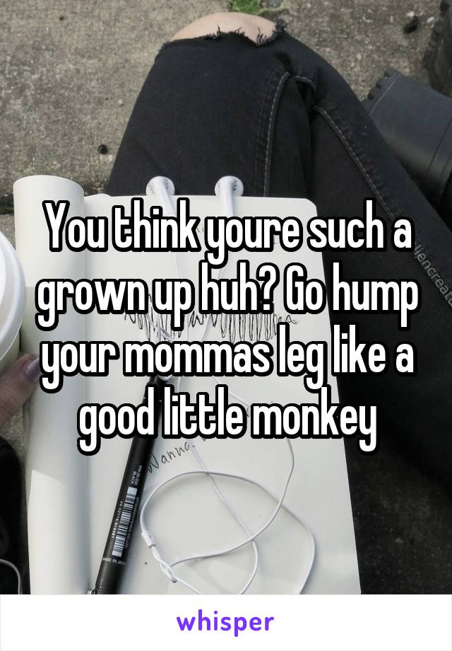 You think youre such a grown up huh? Go hump your mommas leg like a good little monkey