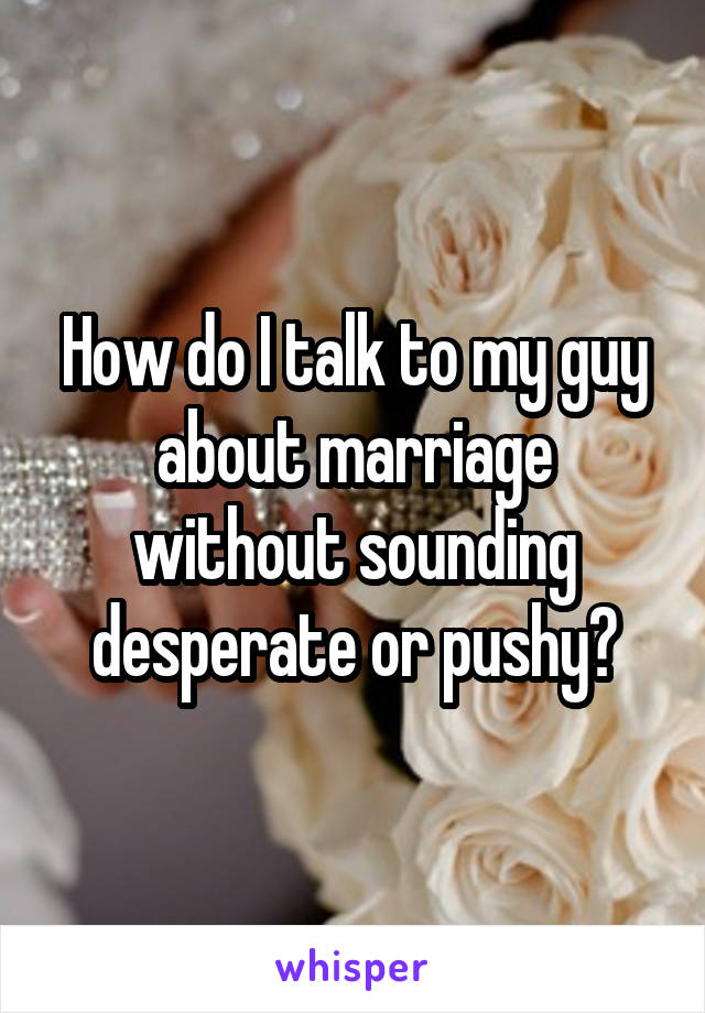 How do I talk to my guy about marriage without sounding desperate or pushy?