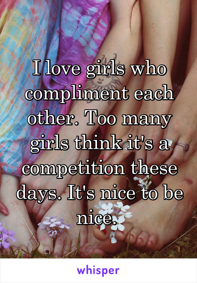 I love girls who compliment each other. Too many girls think it's a competition these days. It's nice to be nice. 